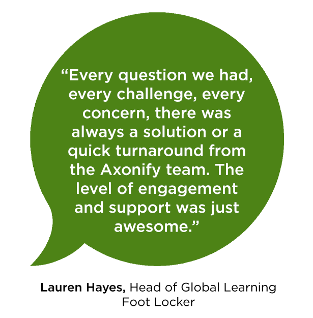 “Every question we had, every challenge, every concern, there was always a solution or a quick turnaround from the Axonify team. The level of engagement and support was just awesome.” -Lauren Hayes, Head of Global learning, Foot Locker