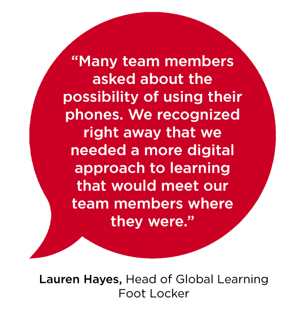 “Many team members asked about the possibility of using their phones. We recognized right away that we needed a more digital approach to learning that would meet our team members where they were.” -Lauren Hayes Head of Global Learning Foot Locker