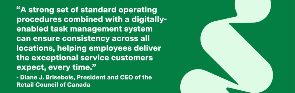 “A strong set of standard operating procedures combined with a digitally-enabled task management system can ensure consistency across all locations, helping employees deliver the exceptional service customers expect, every time.”
- Diane J. Brisebois, President and CEO of the Retail Council of Canada