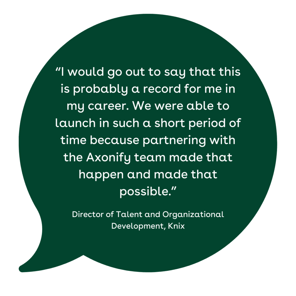 “I would go out to say that this is probably a record for me in my career. We were able to launch in such a short period of time because partnering with the Axonify team made that happen and made that possible.”
— Director of Talent and Organizational Development, Knix